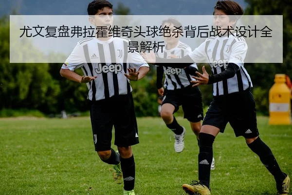 尤文复盘弗拉霍维奇头球绝杀背后战术设计全景解析