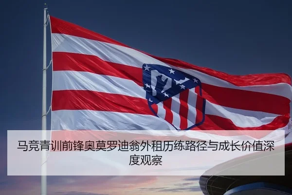 马竞青训前锋奥莫罗迪翁外租历练路径与成长价值深度观察