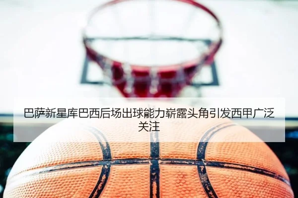 巴萨新星库巴西后场出球能力崭露头角引发西甲广泛关注