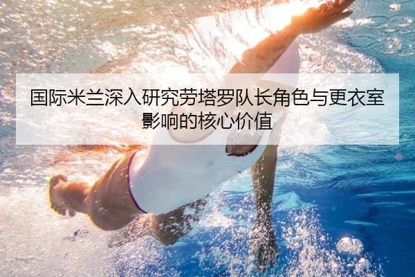 国际米兰深入研究劳塔罗队长角色与更衣室影响的核心价值